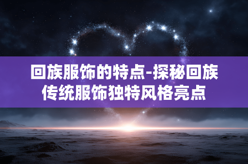 回族服饰的特点-探秘回族传统服饰独特风格亮点