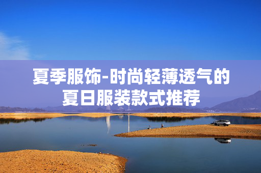 夏季服饰-时尚轻薄透气的夏日服装款式推荐