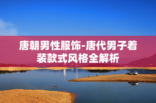 唐朝男性服饰-唐代男子着装款式风格全解析