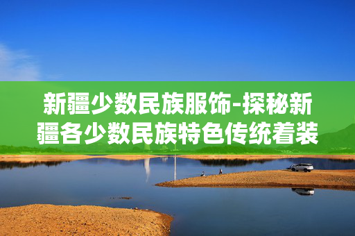 新疆少数民族服饰-探秘新疆各少数民族特色传统着装