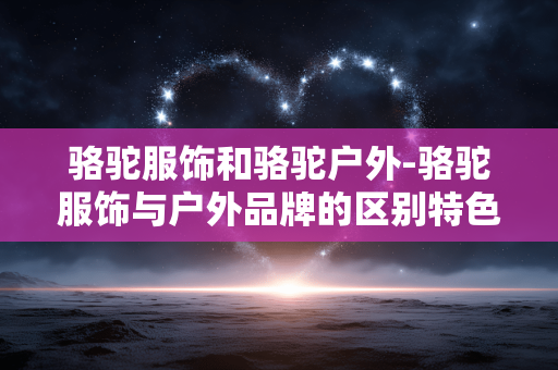 骆驼服饰和骆驼户外-骆驼服饰与户外品牌的区别特色解析
