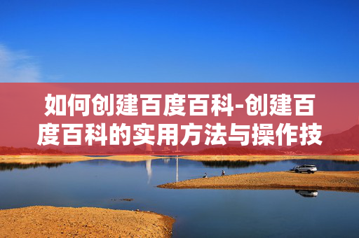如何创建百度百科-创建百度百科的实用方法与操作技巧