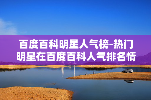 百度百科明星人气榜-热门明星在百度百科人气排名情况