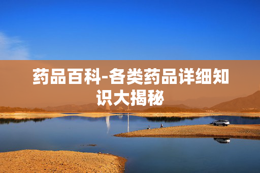 药品百科-各类药品详细知识大揭秘