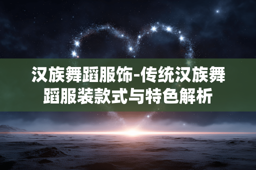 汉族舞蹈服饰-传统汉族舞蹈服装款式与特色解析 汉族舞蹈服饰-传统汉族舞蹈服装款式与特色解析