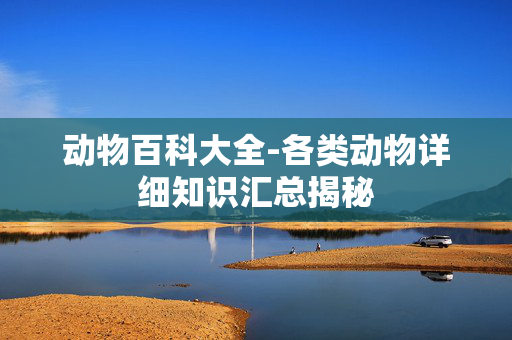 动物百科大全-各类动物详细知识汇总揭秘 动物百科大全-各类动物详细知识汇总揭秘