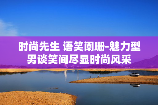 时尚先生 语笑阑珊-魅力型男谈笑间尽显时尚风采 时尚先生 语笑阑珊-魅力型男谈笑间尽显时尚风采
