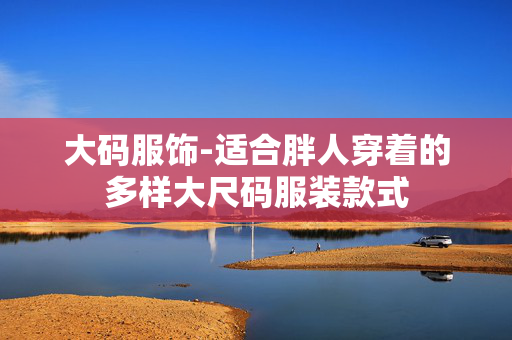 大码服饰-适合胖人穿着的多样大尺码服装款式 大码服饰-适合胖人穿着的多样大尺码服装款式