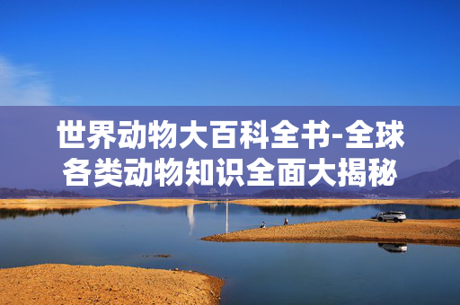 世界动物大百科全书-全球各类动物知识全面大揭秘 世界动物大百科全书-全球各类动物知识全面大揭秘