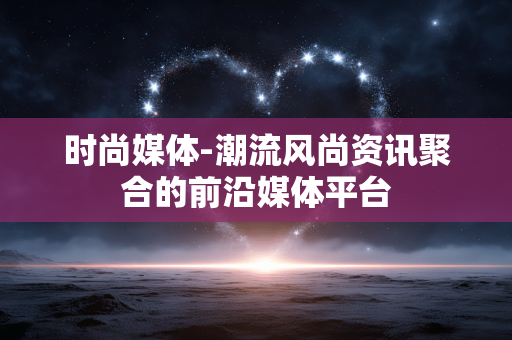 时尚媒体-潮流风尚资讯聚合的前沿媒体平台 时尚媒体-潮流风尚资讯聚合的前沿媒体平台