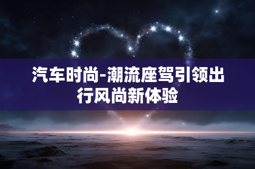汽车时尚-潮流座驾引领出行风尚新体验 汽车时尚-潮流座驾引领出行风尚新体验