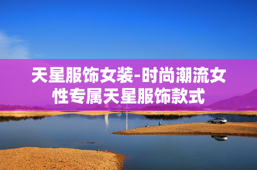 天星服饰女装-时尚潮流女性专属天星服饰款式 天星服饰女装-时尚潮流女性专属天星服饰款式