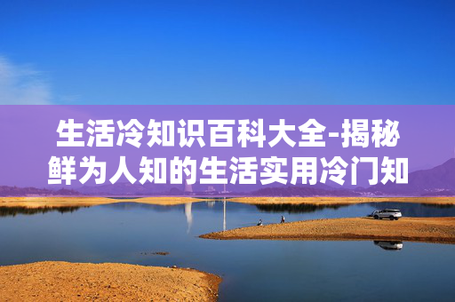 生活冷知识百科大全-揭秘鲜为人知的生活实用冷门知识 生活冷知识百科大全-揭秘鲜为人知的生活实用冷门知识
