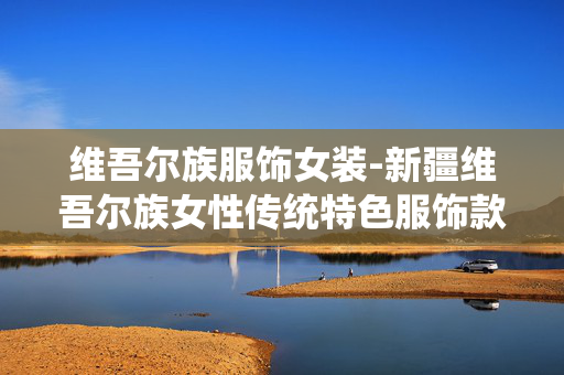维吾尔族服饰女装-新疆维吾尔族女性传统特色服饰款式 维吾尔族服饰女装-新疆维吾尔族女性传统特色服饰款式
