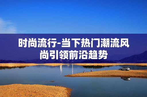 时尚流行-当下热门潮流风尚引领前沿趋势 时尚流行-当下热门潮流风尚引领前沿趋势