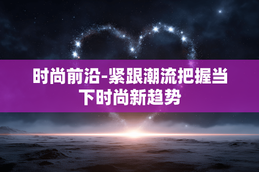 时尚前沿-紧跟潮流把握当下时尚新趋势 时尚前沿-紧跟潮流把握当下时尚新趋势