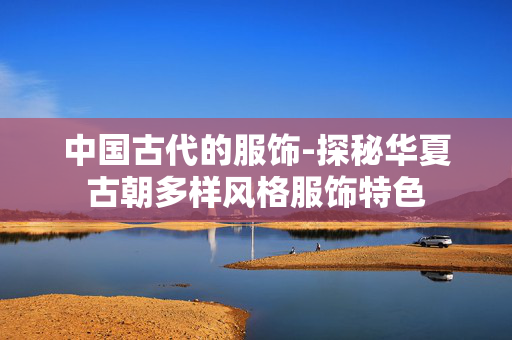 中国古代的服饰-探秘华夏古朝多样风格服饰特色 中国古代的服饰-探秘华夏古朝多样风格服饰特色