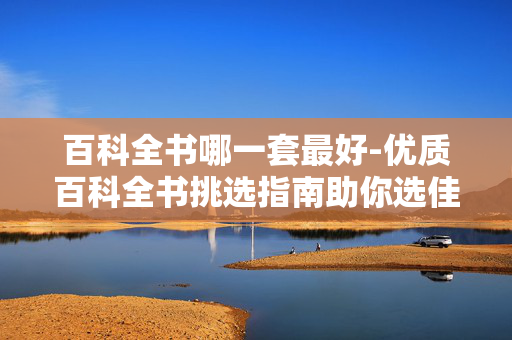 百科全书哪一套最好-优质百科全书挑选指南助你选佳套 百科全书哪一套最好-优质百科全书挑选指南助你选佳套
