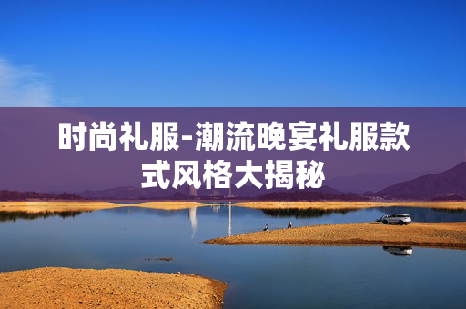 时尚礼服-潮流晚宴礼服款式风格大揭秘 时尚礼服-潮流晚宴礼服款式风格大揭秘