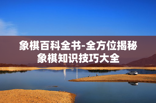 象棋百科全书-全方位揭秘象棋知识技巧大全 象棋百科全书-全方位揭秘象棋知识技巧大全