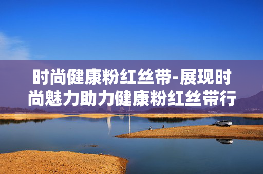 时尚健康粉红丝带-展现时尚魅力助力健康粉红丝带行动 时尚健康粉红丝带-展现时尚魅力助力健康粉红丝带行动
