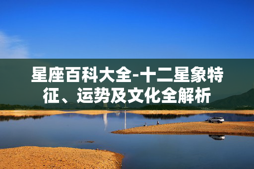 星座百科大全-十二星象特征、运势及文化全解析 星座百科大全-十二星象特征、运势及文化全解析