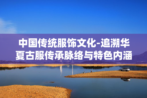 中国传统服饰文化-追溯华夏古服传承脉络与特色内涵 中国传统服饰文化-追溯华夏古服传承脉络与特色内涵