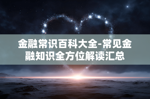 金融常识百科大全-常见金融知识全方位解读汇总 金融常识百科大全-常见金融知识全方位解读汇总
