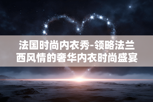 法国时尚内衣秀-领略法兰西风情的奢华内衣时尚盛宴 法国时尚内衣秀-领略法兰西风情的奢华内衣时尚盛宴