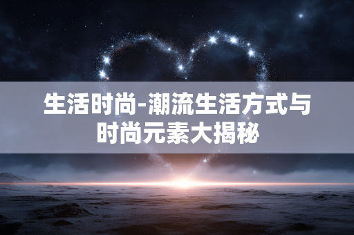 生活时尚-潮流生活方式与时尚元素大揭秘 生活时尚-潮流生活方式与时尚元素大揭秘
