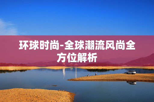 环球时尚-全球潮流风尚全方位解析 环球时尚-全球潮流风尚全方位解析