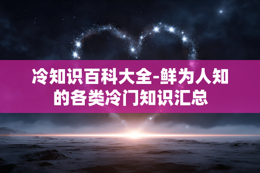 冷知识百科大全-鲜为人知的各类冷门知识汇总