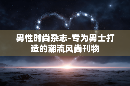 男性时尚杂志-专为男士打造的潮流风尚刊物 男性时尚杂志-专为男士打造的潮流风尚刊物