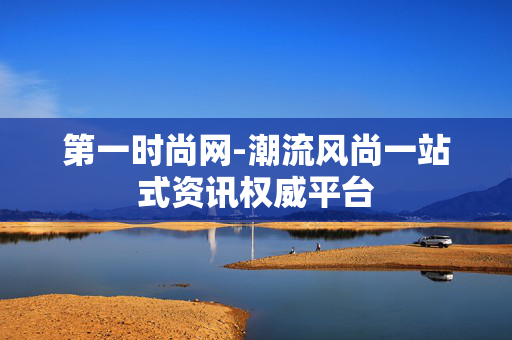 第一时尚网-潮流风尚一站式资讯权威平台 第一时尚网-潮流风尚一站式资讯权威平台