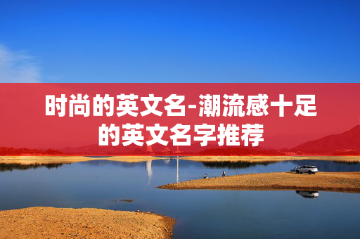 时尚的英文名-潮流感十足的英文名字推荐 时尚的英文名-潮流感十足的英文名字推荐