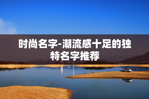 时尚名字-潮流感十足的独特名字推荐 时尚名字-潮流感十足的独特名字推荐