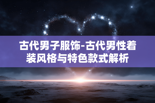 古代男子服饰-古代男性着装风格与特色款式解析 古代男子服饰-古代男性着装风格与特色款式解析