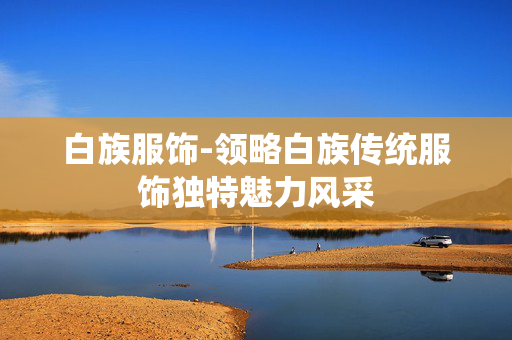 白族服饰-领略白族传统服饰独特魅力风采 白族服饰-领略白族传统服饰独特魅力风采