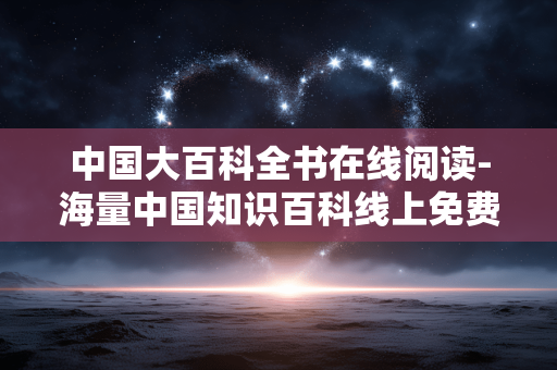 中国大百科全书在线阅读-海量中国知识百科线上免费阅览途径