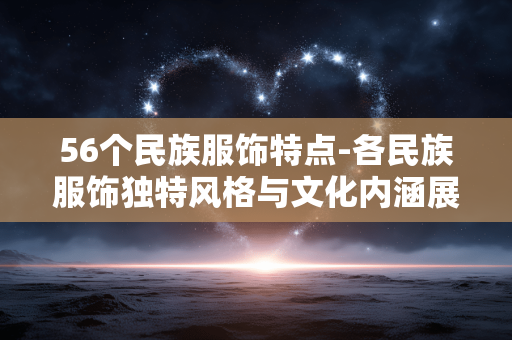 56个民族服饰特点-各民族服饰独特风格与文化内涵展现
