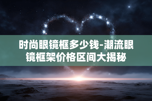 时尚眼镜框多少钱-潮流眼镜框架价格区间大揭秘 时尚眼镜框多少钱-潮流眼镜框架价格区间大揭秘