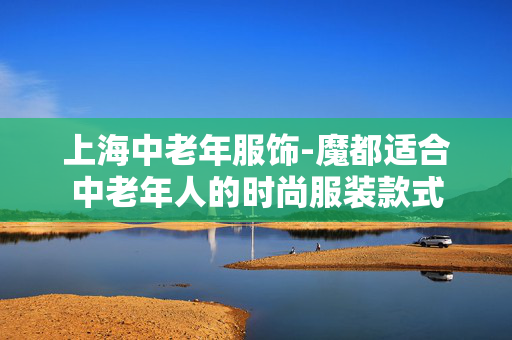 上海中老年服饰-魔都适合中老年人的时尚服装款式