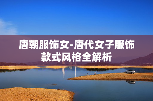 唐朝服饰女-唐代女子服饰款式风格全解析