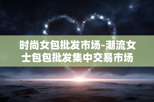 时尚女包批发市场-潮流女士包包批发集中交易市场