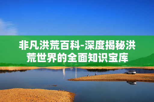 非凡洪荒百科-深度揭秘洪荒世界的全面知识宝库