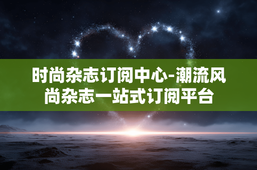 时尚杂志订阅中心-潮流风尚杂志一站式订阅平台
