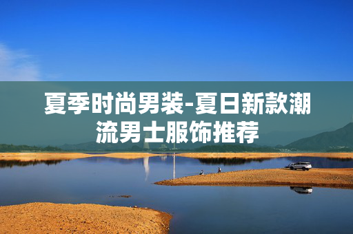 夏季时尚男装-夏日新款潮流男士服饰推荐