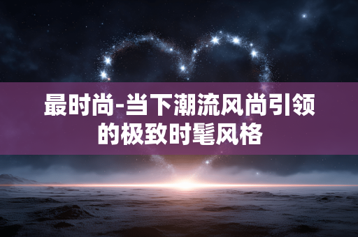 最时尚-当下潮流风尚引领的极致时髦风格