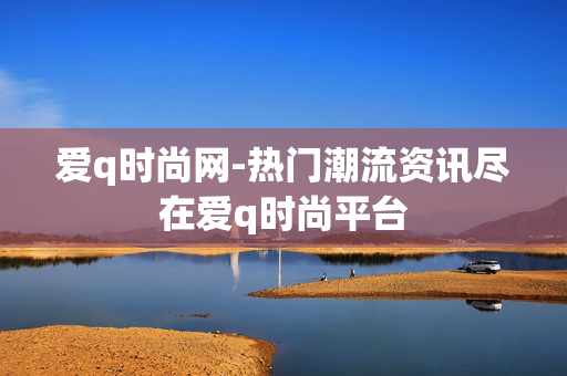 爱q时尚网-热门潮流资讯尽在爱q时尚平台