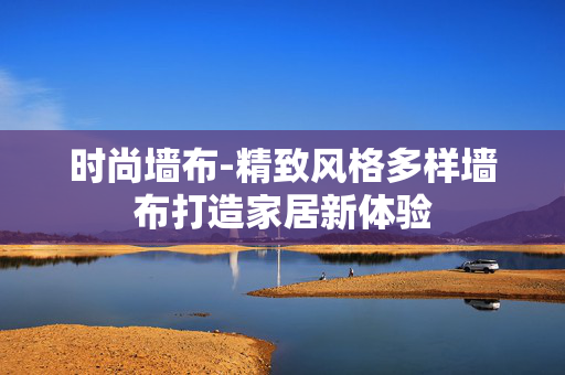时尚墙布-精致风格多样墙布打造家居新体验